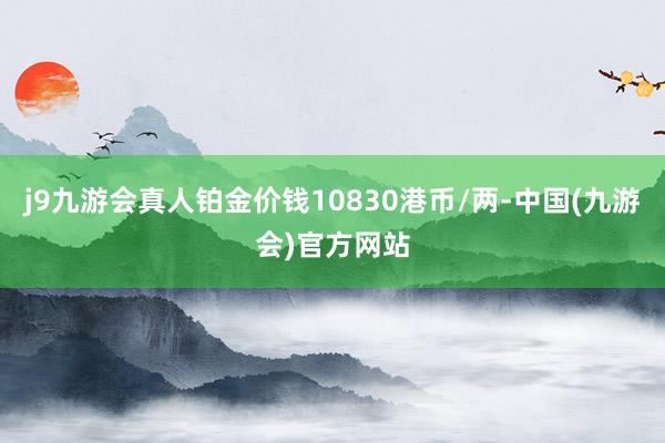 j9九游会真人铂金价钱10830港币/两-中国(九游会)官方网站