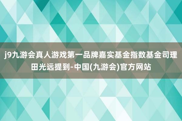 j9九游会真人游戏第一品牌嘉实基金指数基金司理田光远提到-中国(九游会)官方网站