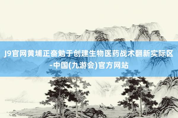 J9官网黄埔正奋勉于创建生物医药战术翻新实际区-中国(九游会)官方网站