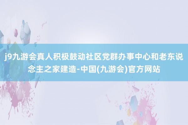 j9九游会真人积极鼓动社区党群办事中心和老东说念主之家建造-中国(九游会)官方网站