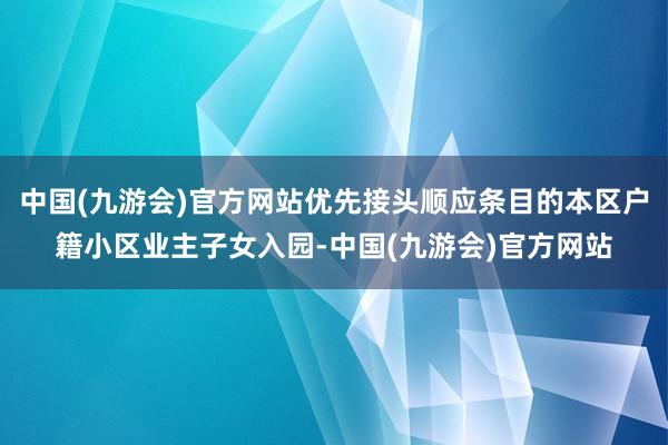 中国(九游会)官方网站优先接头顺应条目的本区户籍小区业主子女入园-中国(九游会)官方网站