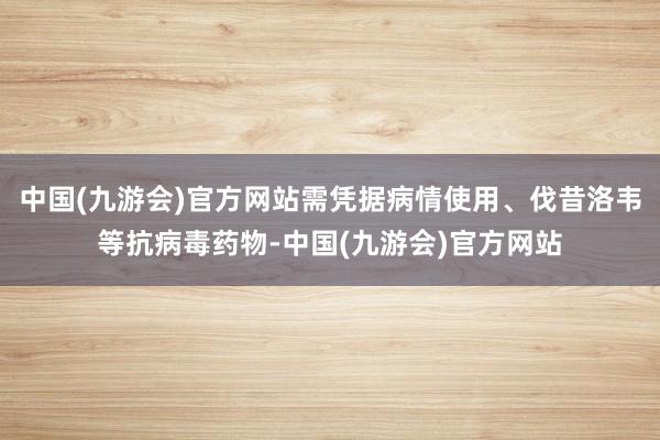 中国(九游会)官方网站需凭据病情使用、伐昔洛韦等抗病毒药物-中国(九游会)官方网站