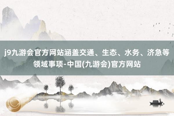 j9九游会官方网站涵盖交通、生态、水务、济急等领域事项-中国(九游会)官方网站