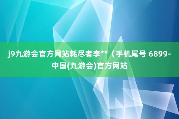 j9九游会官方网站耗尽者李**（手机尾号 6899-中国(九游会)官方网站