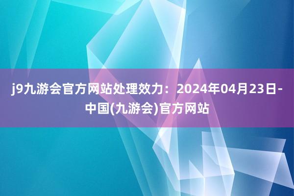 j9九游会官方网站处理效力：2024年04月23日-中国(九游会)官方网站