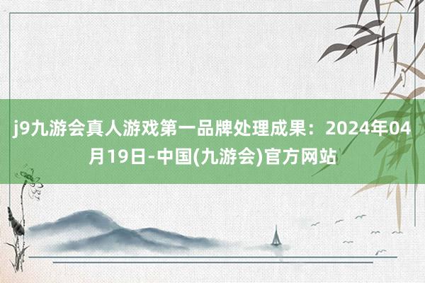 j9九游会真人游戏第一品牌处理成果：2024年04月19日-中国(九游会)官方网站