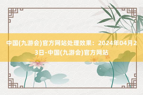 中国(九游会)官方网站处理效果：2024年04月23日-中国(九游会)官方网站