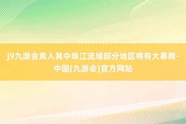 j9九游会真人其中珠江流域部分地区将有大暴雨-中国(九游会)官方网站