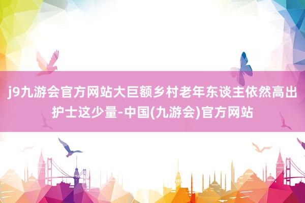 j9九游会官方网站大巨额乡村老年东谈主依然高出护士这少量-中国(九游会)官方网站