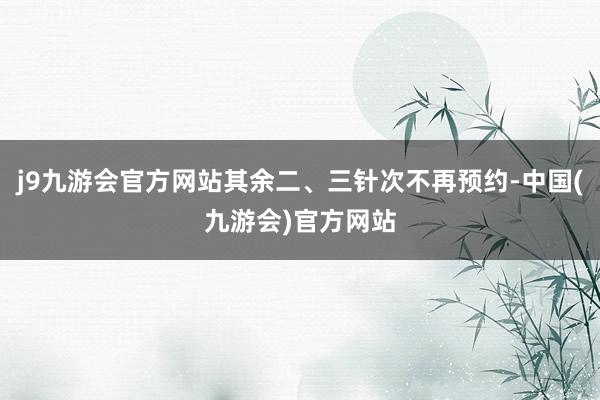 j9九游会官方网站其余二、三针次不再预约-中国(九游会)官方网站