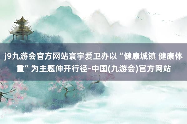 j9九游会官方网站寰宇爱卫办以“健康城镇 健康体重”为主题伸开行径-中国(九游会)官方网站