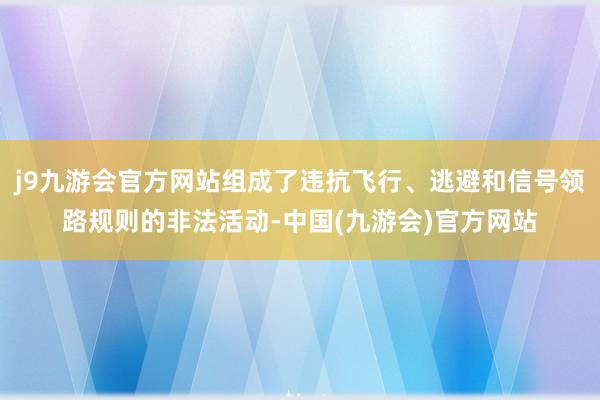 j9九游会官方网站组成了违抗飞行、逃避和信号领路规则的非法活动-中国(九游会)官方网站