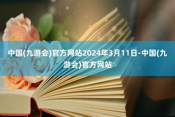 中国(九游会)官方网站2024年3月11日-中国(九游会)官方网站