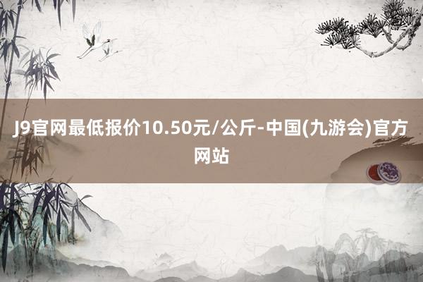 J9官网最低报价10.50元/公斤-中国(九游会)官方网站