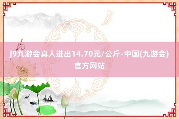 j9九游会真人进出14.70元/公斤-中国(九游会)官方网站