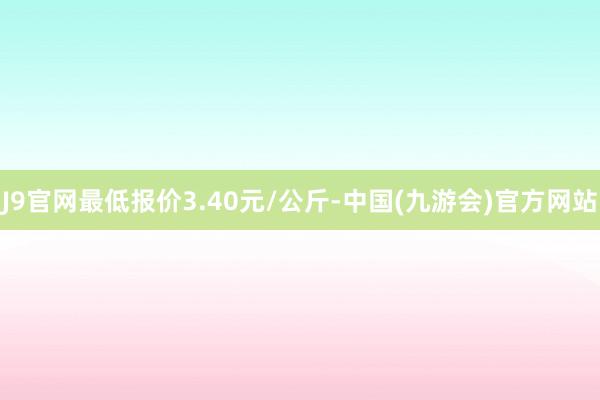 J9官网最低报价3.40元/公斤-中国(九游会)官方网站