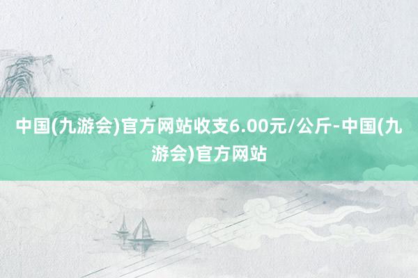 中国(九游会)官方网站收支6.00元/公斤-中国(九游会)官方网站