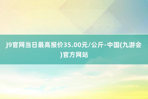 J9官网当日最高报价35.00元/公斤-中国(九游会)官方网站