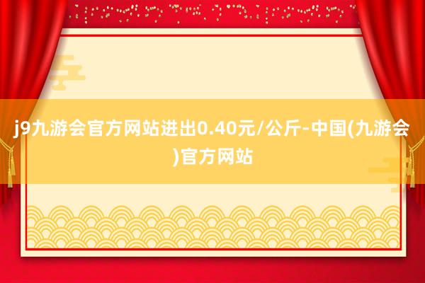 j9九游会官方网站进出0.40元/公斤-中国(九游会)官方网站