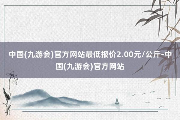 中国(九游会)官方网站最低报价2.00元/公斤-中国(九游会)官方网站