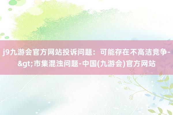 j9九游会官方网站投诉问题：可能存在不高洁竞争->市集混浊问题-中国(九游会)官方网站