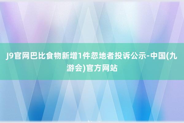 J9官网巴比食物新增1件忽地者投诉公示-中国(九游会)官方网站