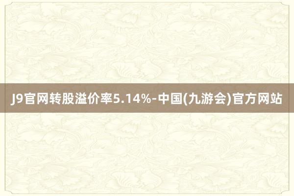 J9官网转股溢价率5.14%-中国(九游会)官方网站