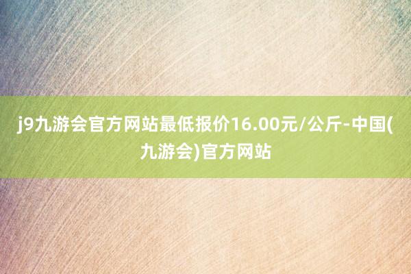 j9九游会官方网站最低报价16.00元/公斤-中国(九游会)官方网站