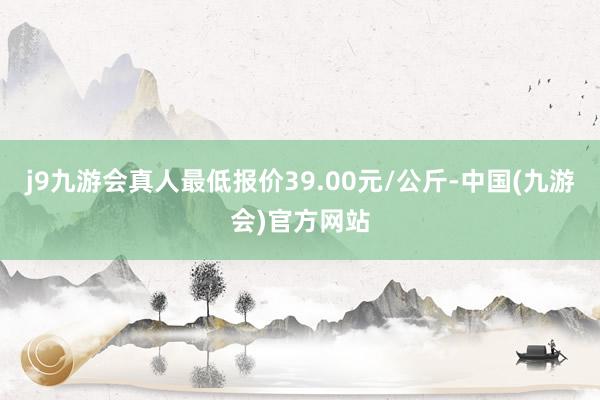 j9九游会真人最低报价39.00元/公斤-中国(九游会)官方网站