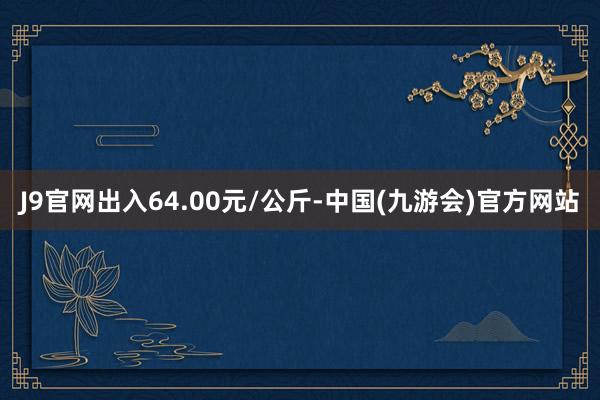 J9官网出入64.00元/公斤-中国(九游会)官方网站