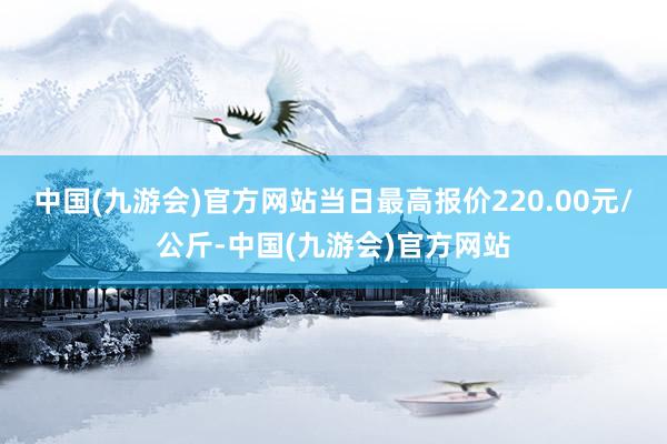 中国(九游会)官方网站当日最高报价220.00元/公斤-中国(九游会)官方网站