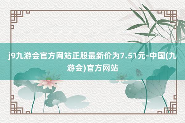 j9九游会官方网站正股最新价为7.51元-中国(九游会)官方网站