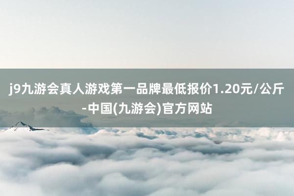 j9九游会真人游戏第一品牌最低报价1.20元/公斤-中国(九游会)官方网站