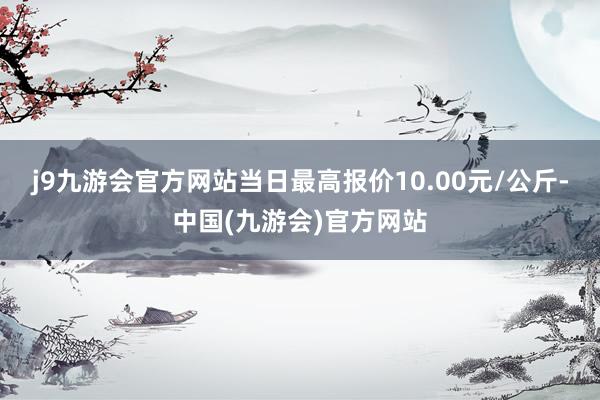 j9九游会官方网站当日最高报价10.00元/公斤-中国(九游会)官方网站