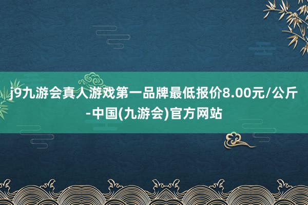 j9九游会真人游戏第一品牌最低报价8.00元/公斤-中国(九游会)官方网站