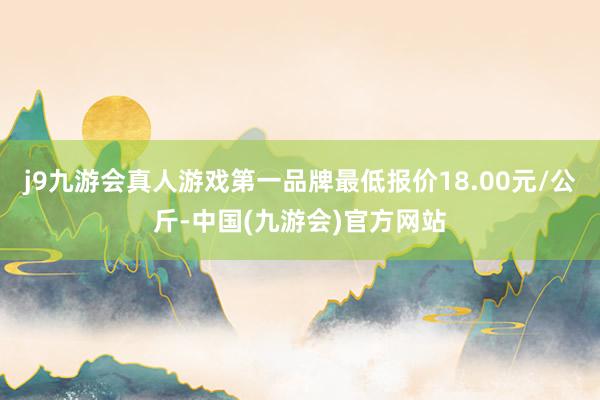 j9九游会真人游戏第一品牌最低报价18.00元/公斤-中国(九游会)官方网站