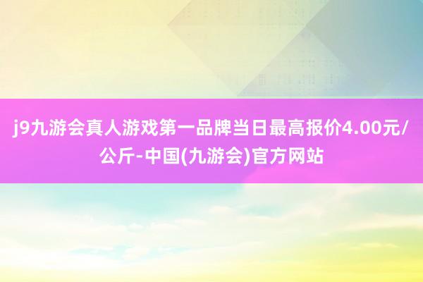 j9九游会真人游戏第一品牌当日最高报价4.00元/公斤-中国(九游会)官方网站