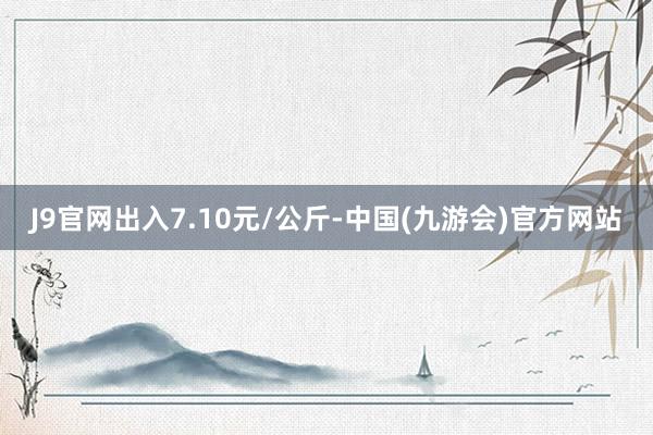 J9官网出入7.10元/公斤-中国(九游会)官方网站