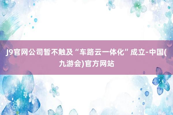 J9官网公司暂不触及“车路云一体化”成立-中国(九游会)官方网站