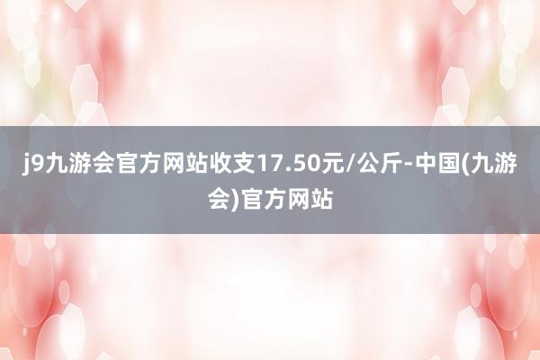 j9九游会官方网站收支17.50元/公斤-中国(九游会)官方网站