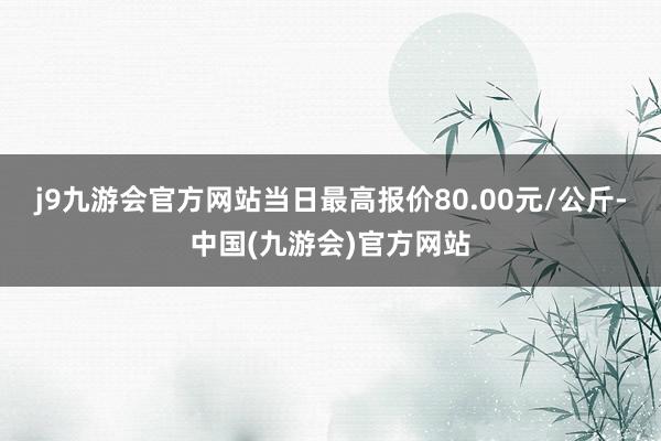 j9九游会官方网站当日最高报价80.00元/公斤-中国(九游会)官方网站