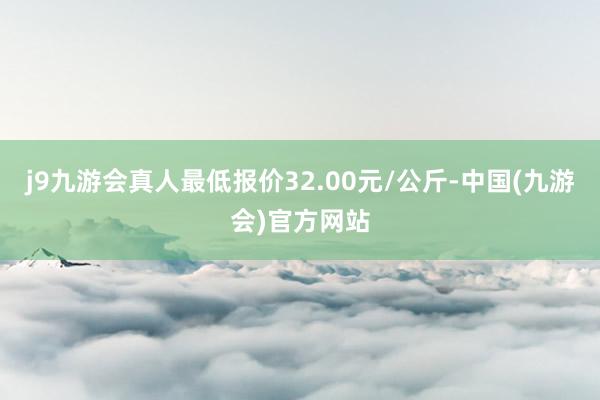 j9九游会真人最低报价32.00元/公斤-中国(九游会)官方网站