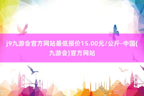 j9九游会官方网站最低报价15.00元/公斤-中国(九游会)官方网站