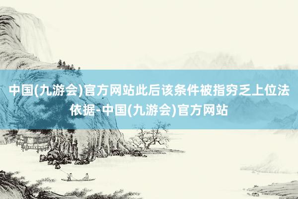 中国(九游会)官方网站此后该条件被指穷乏上位法依据-中国(九游会)官方网站