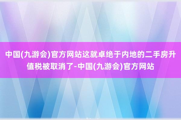 中国(九游会)官方网站这就卓绝于内地的二手房升值税被取消了-中国(九游会)官方网站