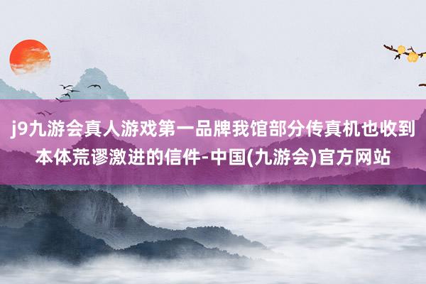 j9九游会真人游戏第一品牌我馆部分传真机也收到本体荒谬激进的信件-中国(九游会)官方网站