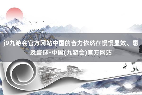 j9九游会官方网站中国的奋力依然在慢慢显效、惠及寰球-中国(九游会)官方网站