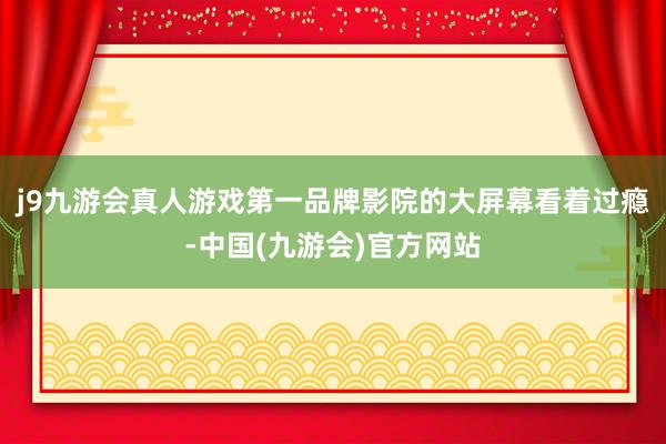 j9九游会真人游戏第一品牌影院的大屏幕看着过瘾-中国(九游会)官方网站