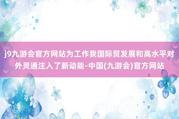 j9九游会官方网站为工作我国际贸发展和高水平对外灵通注入了新动能-中国(九游会)官方网站