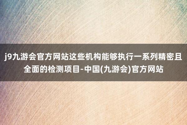 j9九游会官方网站这些机构能够执行一系列精密且全面的检测项目-中国(九游会)官方网站